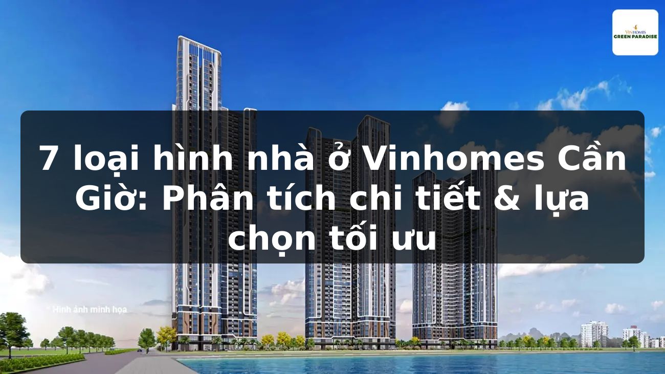 7 loại hình nhà ở Vinhomes Cần Giờ: Phân tích chi tiết & lựa chọn tối ưu