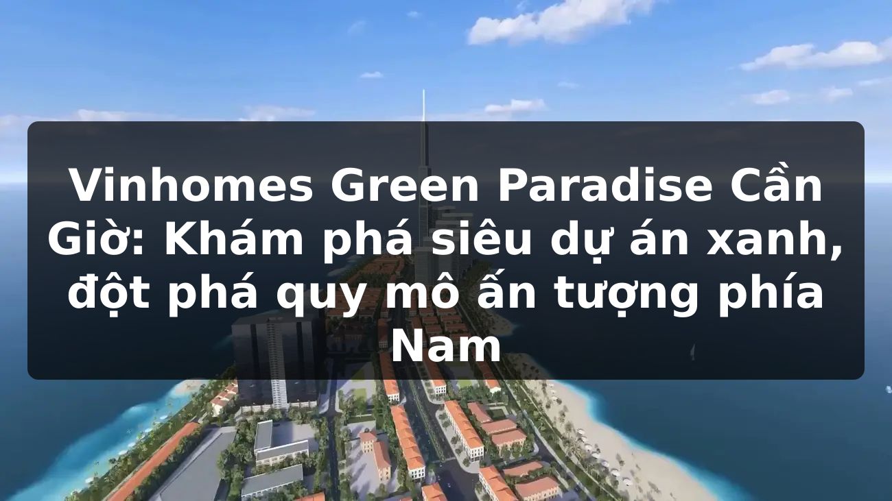 Vinhomes Green Paradise Cần Giờ: Khám phá siêu dự án xanh, đột phá quy mô ấn tượng phía Nam